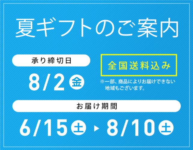 夏ギフトのご案内 全国送料込み ※一部、商品によりお届けできない地域もございます。 承り締切日 7/31(水) お届け期間 6/15(土)→8/10(土)