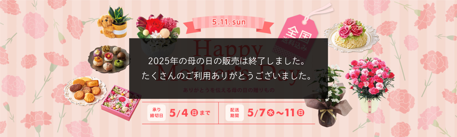 2025年5月11日(日) Happy Mother's Day ありがとうを伝える母の日の贈りもの 承り締切日 5月4日（日）まで 配送期間 5月7日（日）～5月11（日） 全国送料込み